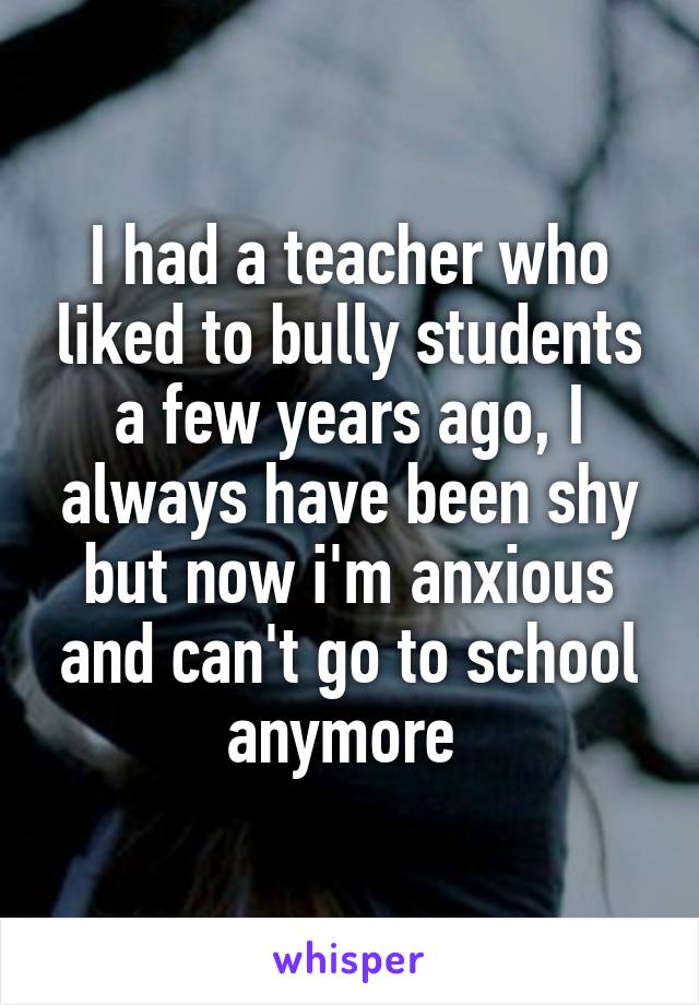 I had a teacher who liked to bully students a few years ago, I always have been shy but now i'm anxious and can't go to school anymore 