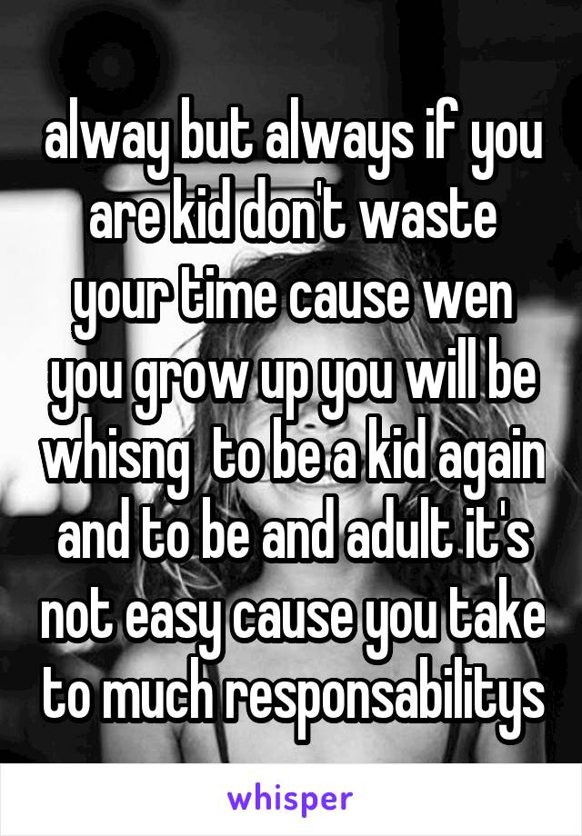 alway but always if you are kid don't waste your time cause wen you grow up you will be whisng  to be a kid again and to be and adult it's not easy cause you take to much responsabilitys