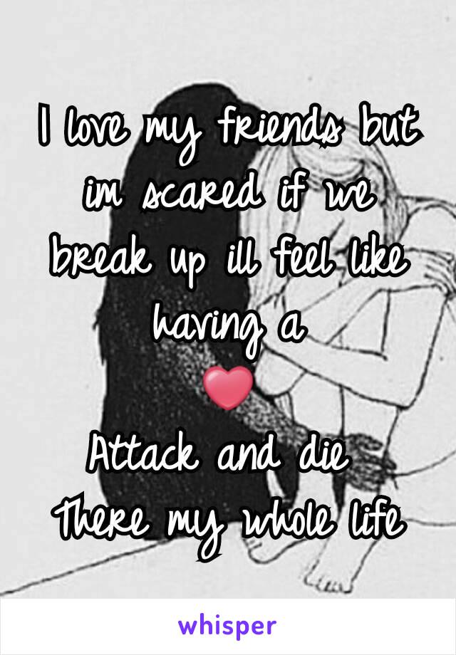 I love my friends but im scared if we break up ill feel like having a
❤
Attack and die 
There my whole life