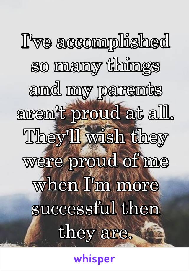 I've accomplished so many things and my parents aren't proud at all. They'll wish they were proud of me when I'm more successful then they are.