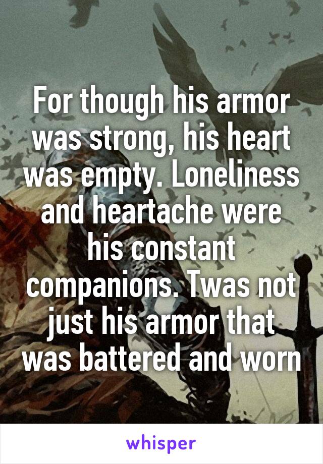 For though his armor was strong, his heart was empty. Loneliness and heartache were his constant companions. Twas not just his armor that was battered and worn
