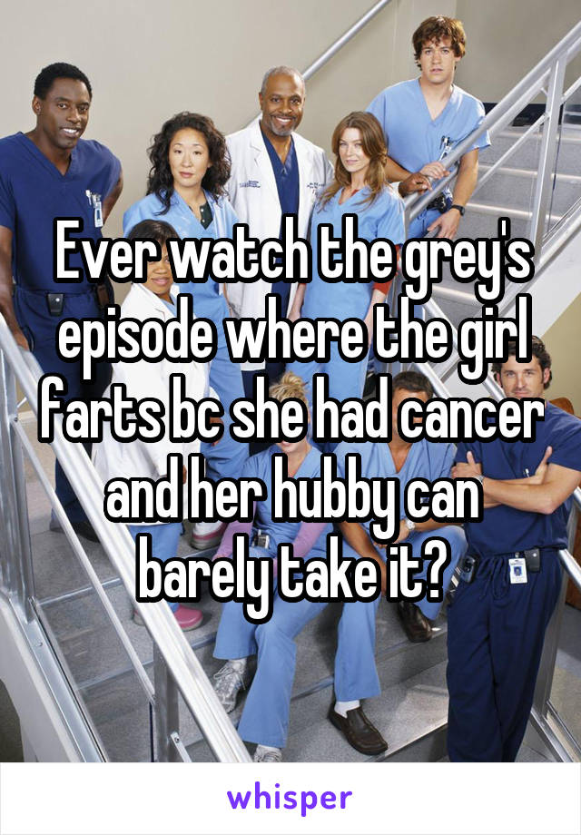 Ever watch the grey's episode where the girl farts bc she had cancer and her hubby can barely take it?