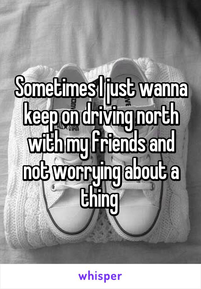 Sometimes I just wanna keep on driving north with my friends and not worrying about a thing 
