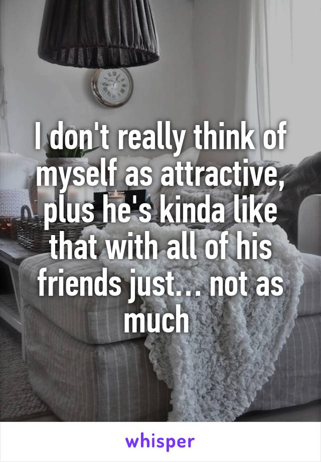 I don't really think of myself as attractive, plus he's kinda like that with all of his friends just… not as much 