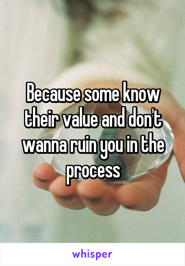Because some know their value and don't wanna ruin you in the process