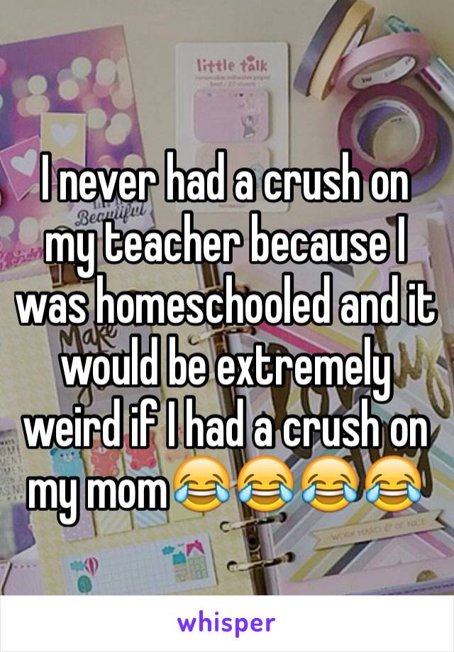 I never had a crush on my teacher because I was homeschooled and it would be extremely weird if I had a crush on my mom😂😂😂😂