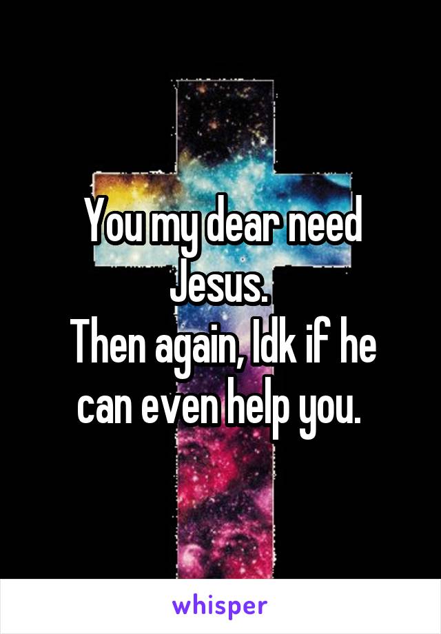 You my dear need Jesus. 
Then again, Idk if he can even help you. 