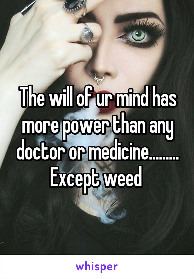 The will of ur mind has more power than any doctor or medicine......... Except weed 