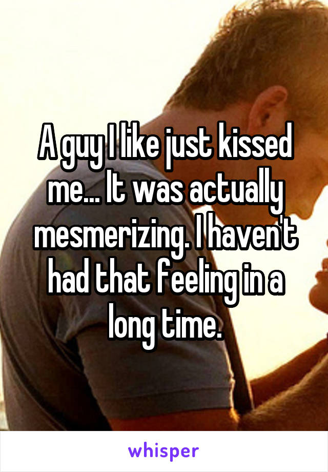 A guy I like just kissed me... It was actually mesmerizing. I haven't had that feeling in a long time.