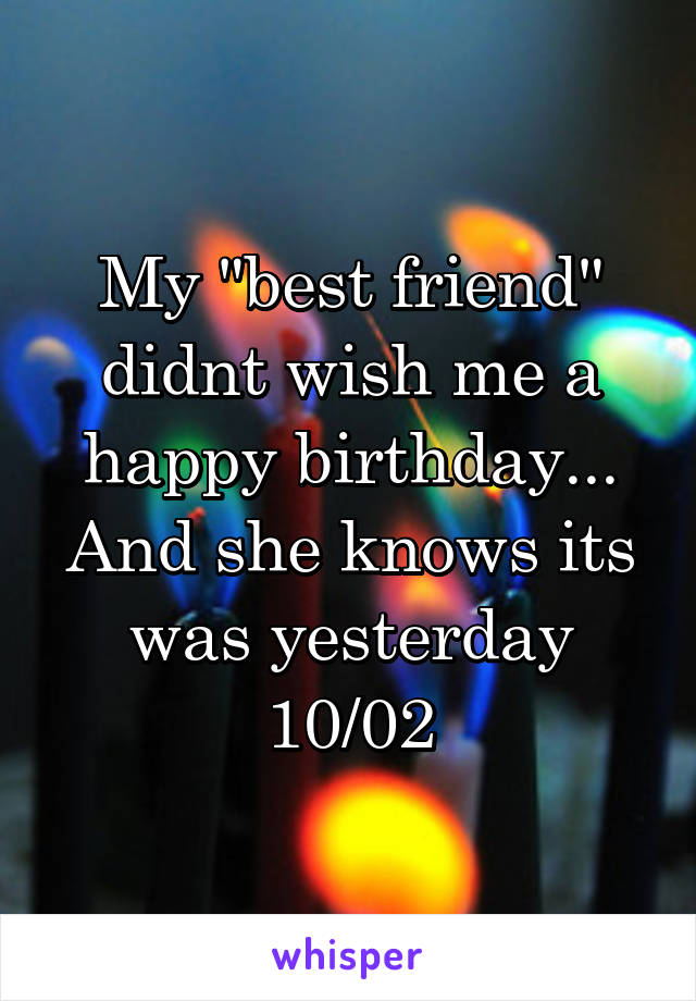 My "best friend" didnt wish me a happy birthday... And she knows its was yesterday 10/02
