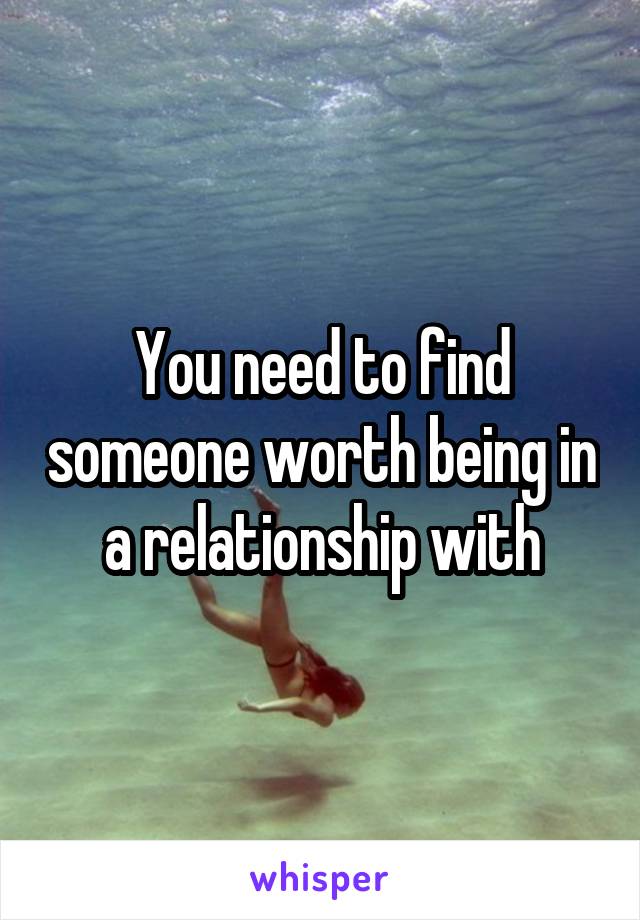 You need to find someone worth being in a relationship with