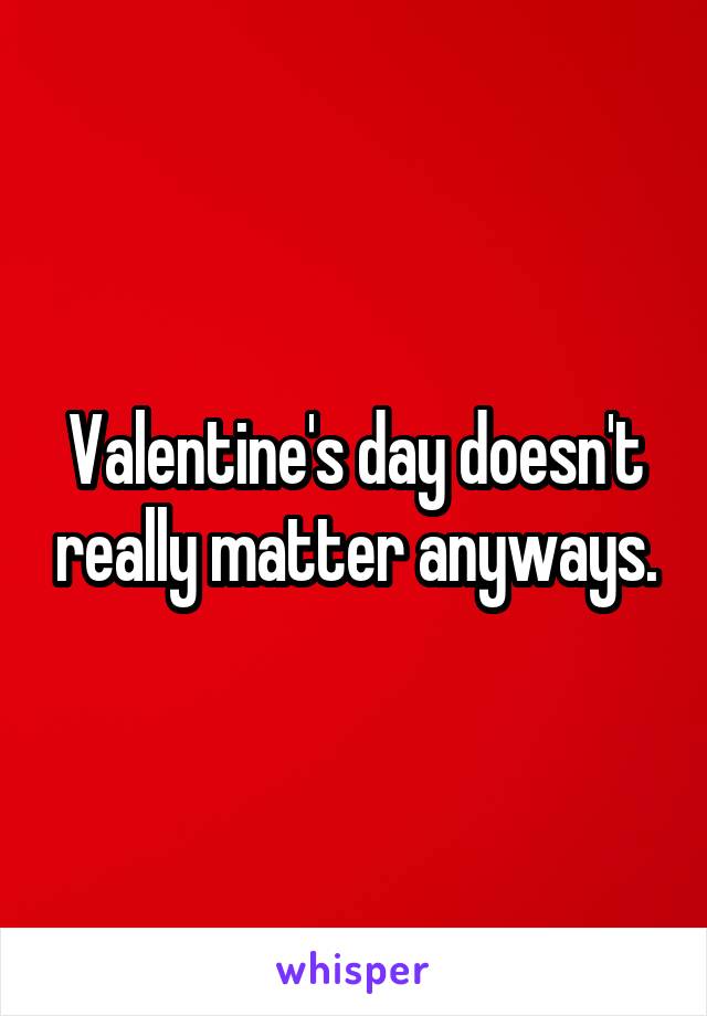 Valentine's day doesn't really matter anyways.