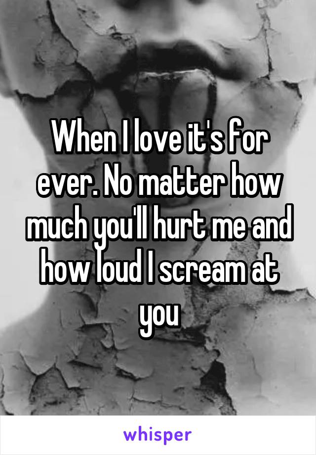 When I love it's for ever. No matter how much you'll hurt me and how loud I scream at you