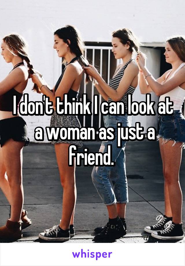 I don't think I can look at  a woman as just a friend. 