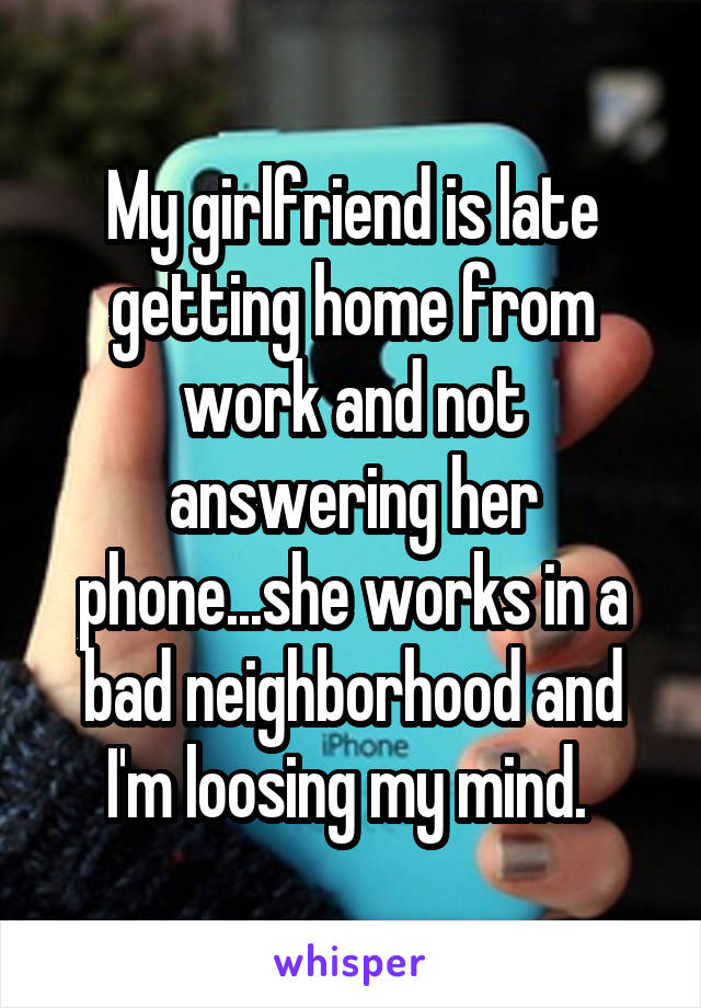My girlfriend is late getting home from work and not answering her phone...she works in a bad neighborhood and I'm loosing my mind. 