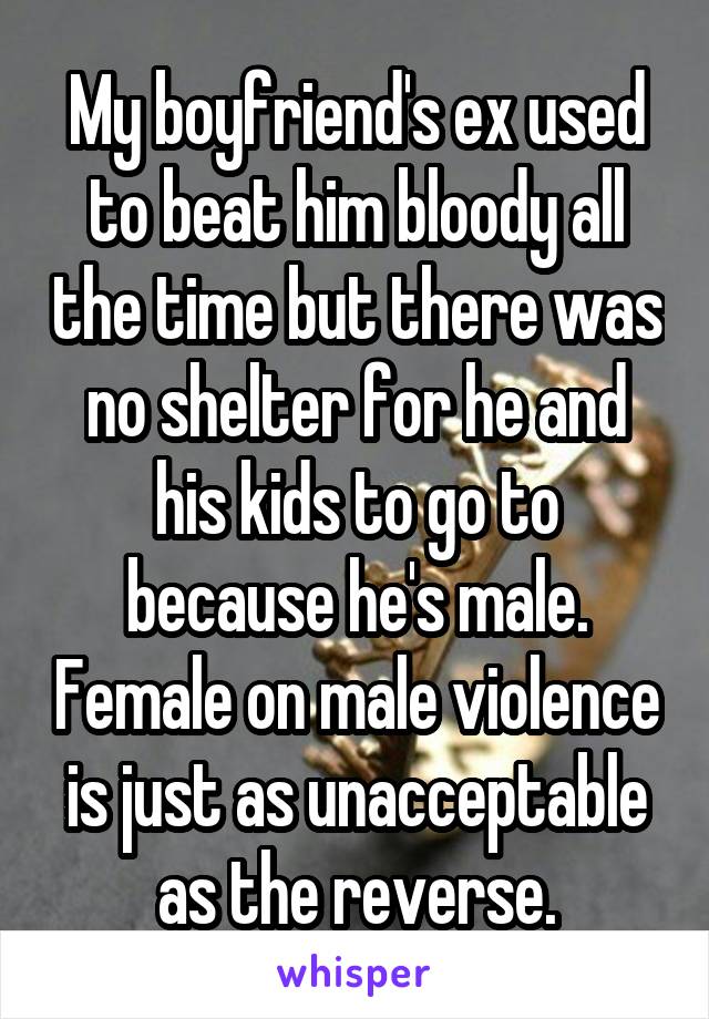 My boyfriend's ex used to beat him bloody all the time but there was no shelter for he and his kids to go to because he's male. Female on male violence is just as unacceptable as the reverse.