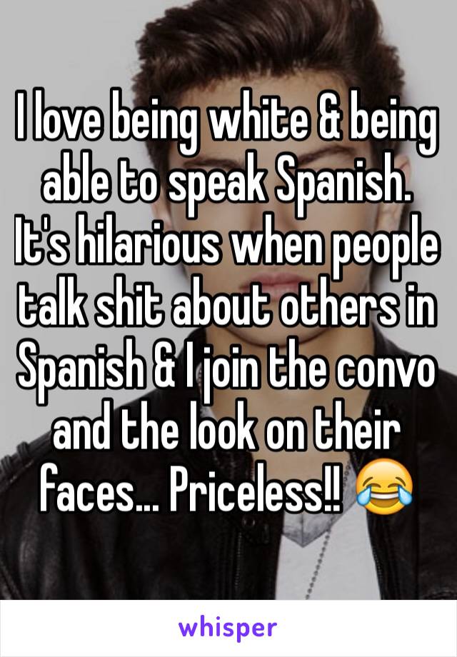 I love being white & being able to speak Spanish. It's hilarious when people talk shit about others in Spanish & I join the convo and the look on their faces... Priceless!! 😂