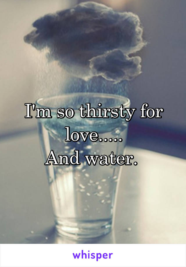 I'm so thirsty for love.....
And water. 