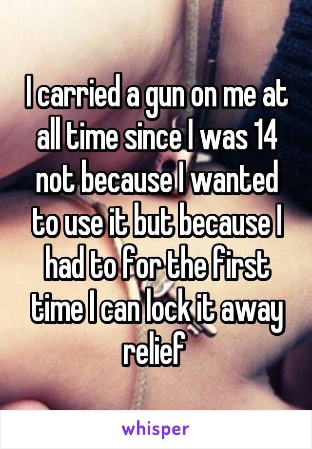 I carried a gun on me at all time since I was 14 not because I wanted to use it but because I had to for the first time I can lock it away relief 