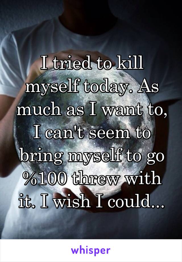 I tried to kill myself today. As much as I want to, I can't seem to bring myself to go %100 threw with it. I wish I could...