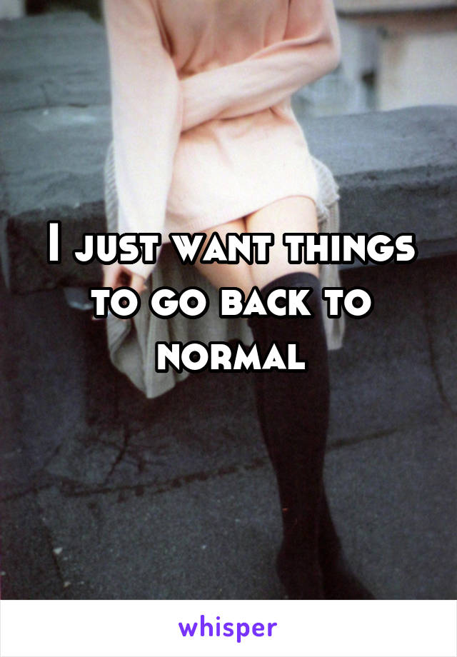 I just want things to go back to normal
