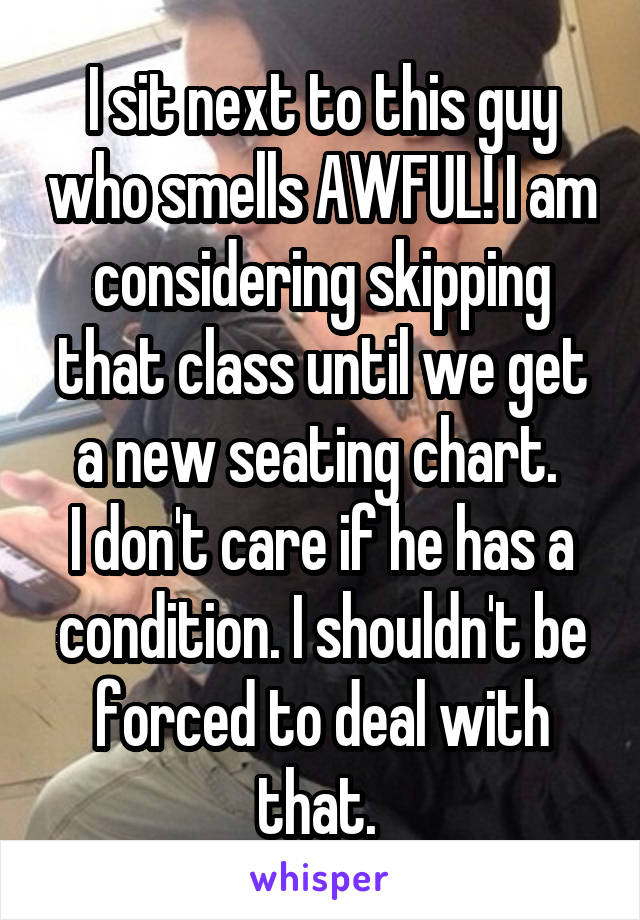 I sit next to this guy who smells AWFUL! I am considering skipping that class until we get a new seating chart. 
I don't care if he has a condition. I shouldn't be forced to deal with that. 