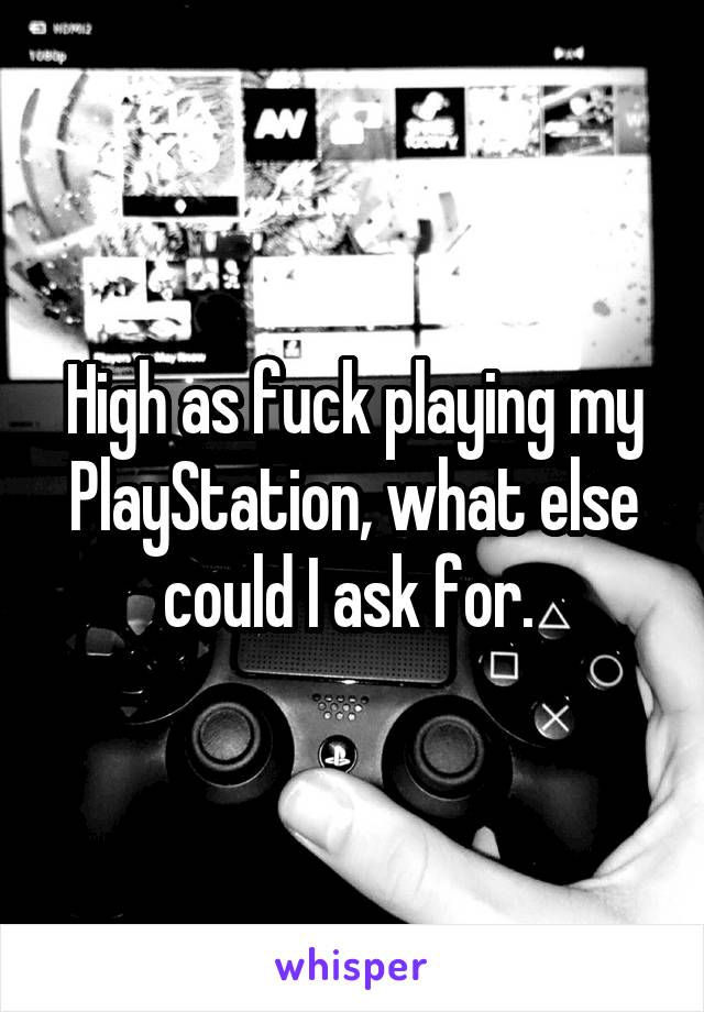 High as fuck playing my PlayStation, what else could I ask for. 
