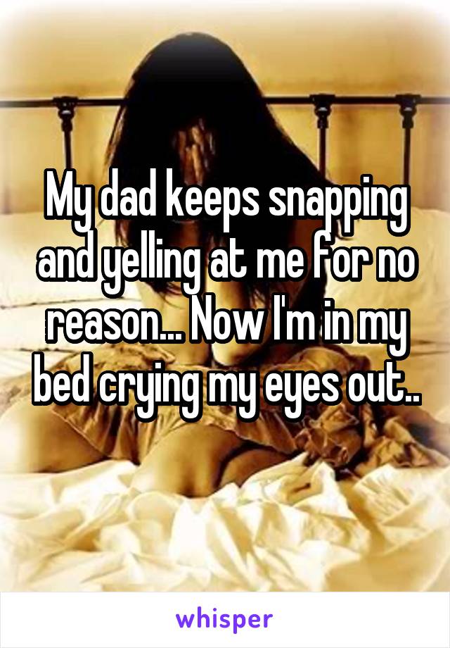 My dad keeps snapping and yelling at me for no reason... Now I'm in my bed crying my eyes out.. 