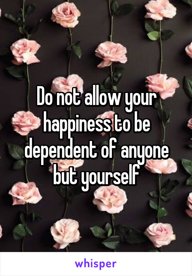 Do not allow your happiness to be dependent of anyone but yourself