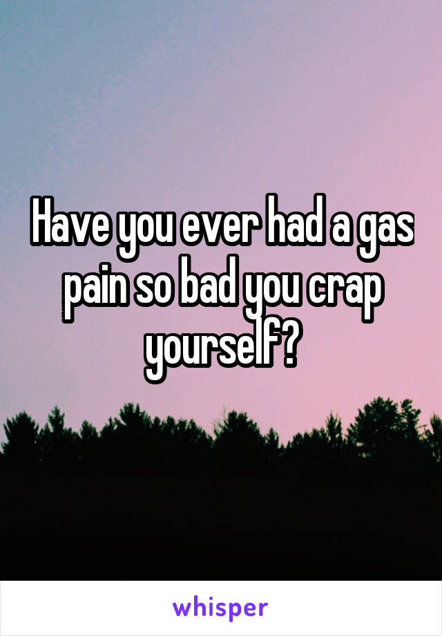 Have you ever had a gas pain so bad you crap yourself?

