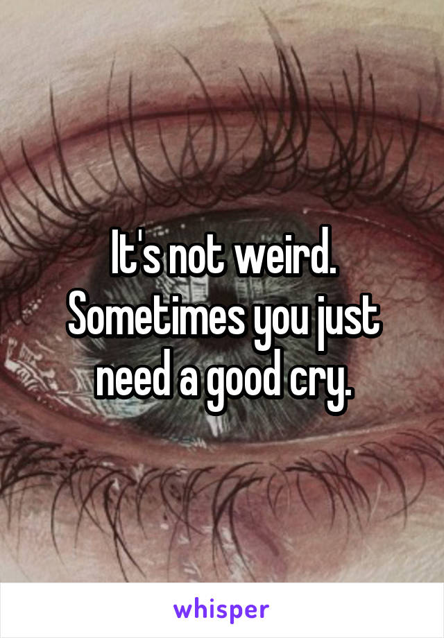 It's not weird. Sometimes you just need a good cry.