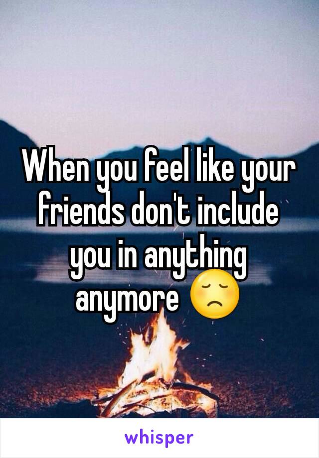When you feel like your friends don't include you in anything anymore 😞