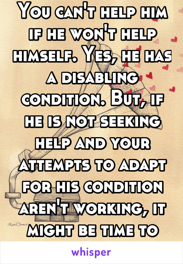 You can't help him if he won't help himself. Yes, he has a disabling condition. But, if he is not seeking help and your attempts to adapt for his condition aren't working, it might be time to leave.