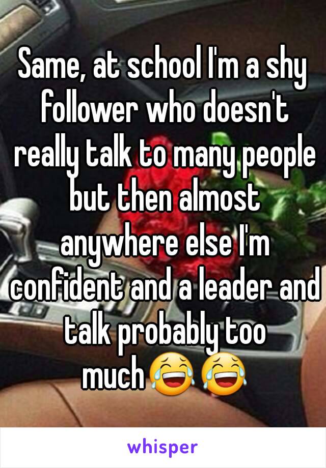 Same, at school I'm a shy follower who doesn't really talk to many people but then almost anywhere else I'm confident and a leader and talk probably too much😂😂