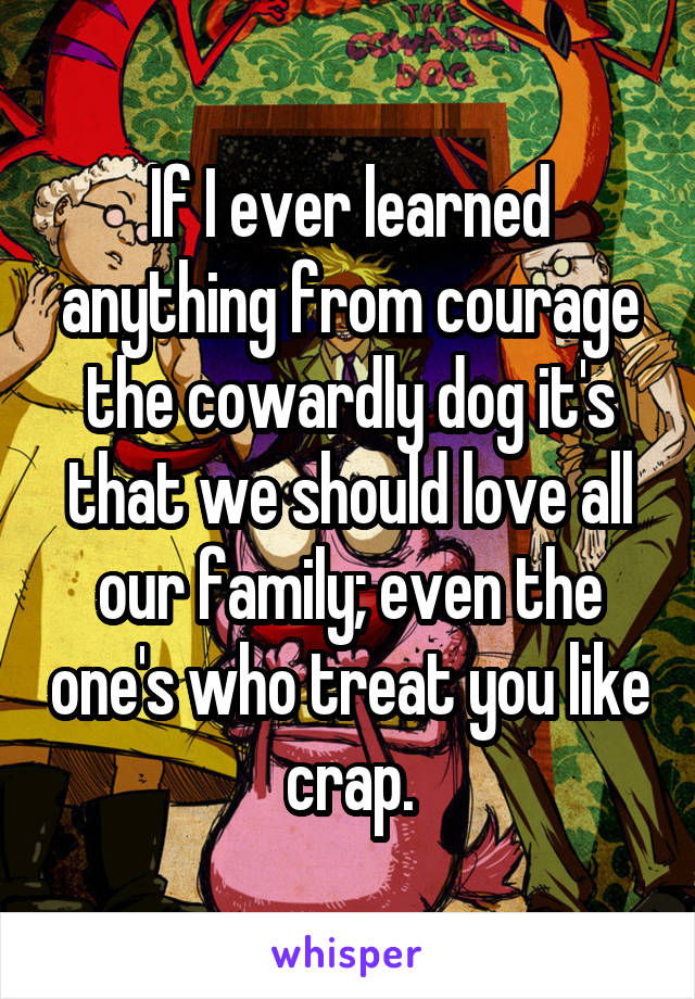 If I ever learned anything from courage the cowardly dog it's that we should love all our family; even the one's who treat you like crap.