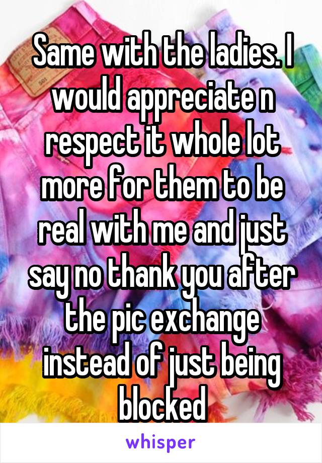 Same with the ladies. I would appreciate n respect it whole lot more for them to be real with me and just say no thank you after the pic exchange instead of just being blocked