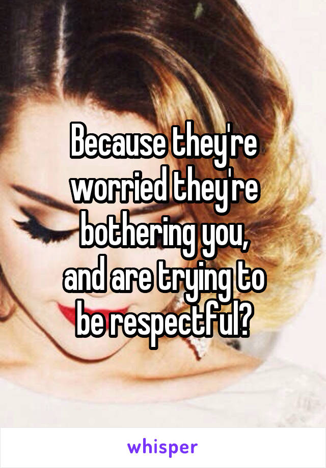 Because they're
worried they're
bothering you,
and are trying to
be respectful?