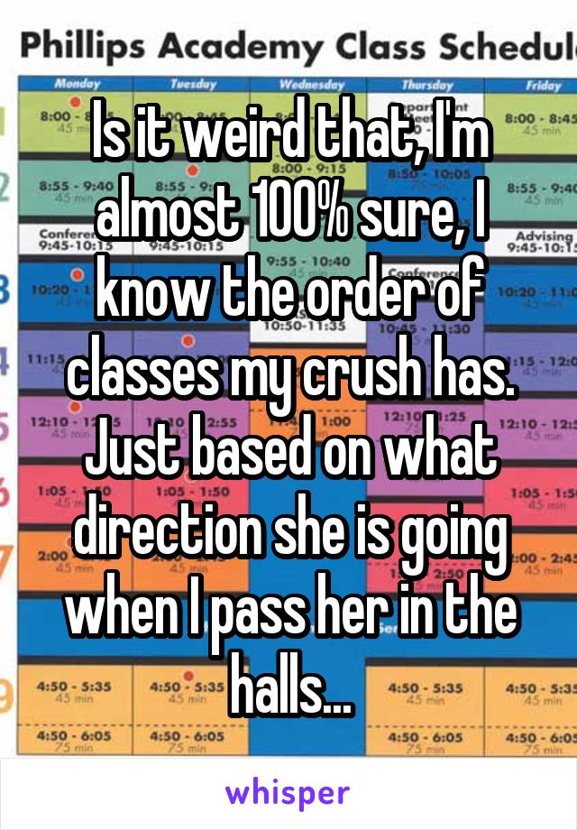 Is it weird that, I'm almost 100% sure, I know the order of classes my crush has. Just based on what direction she is going when I pass her in the halls...
