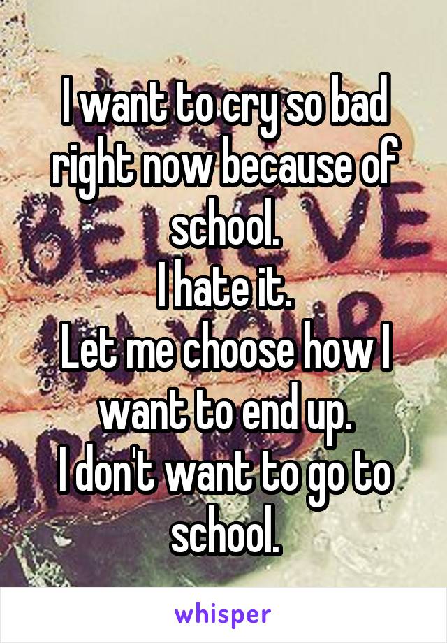 I want to cry so bad right now because of school.
I hate it.
Let me choose how I want to end up.
I don't want to go to school.