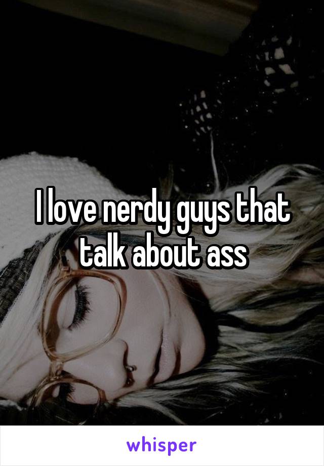 I love nerdy guys that talk about ass