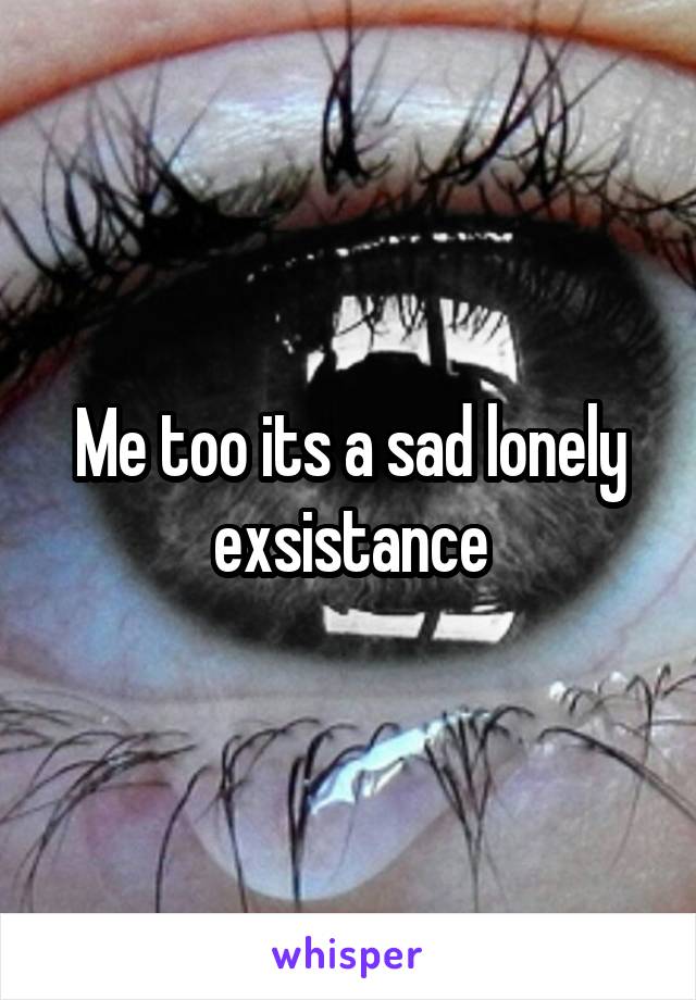 Me too its a sad lonely exsistance