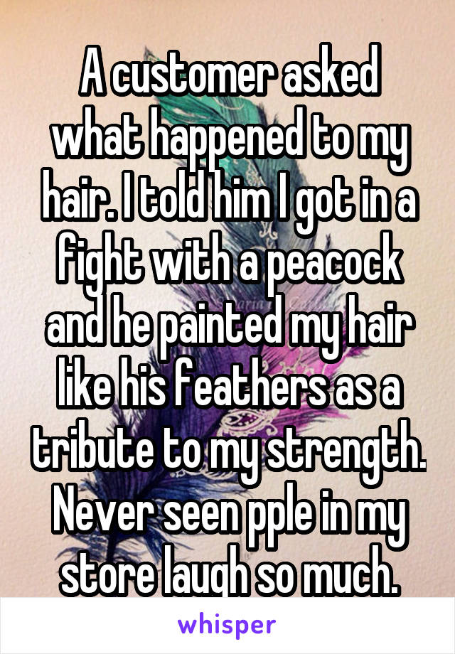 A customer asked what happened to my hair. I told him I got in a fight with a peacock and he painted my hair like his feathers as a tribute to my strength. Never seen pple in my store laugh so much.