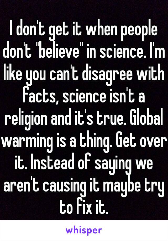 I don't get it when people don't "believe" in science. I'm like you can't disagree with facts, science isn't a religion and it's true. Global warming is a thing. Get over it. Instead of saying we aren't causing it maybe try to fix it. 