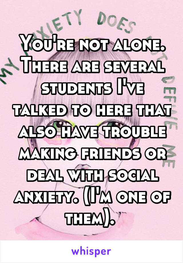 You're not alone. There are several students I've talked to here that also have trouble making friends or deal with social anxiety. (I'm one of them). 