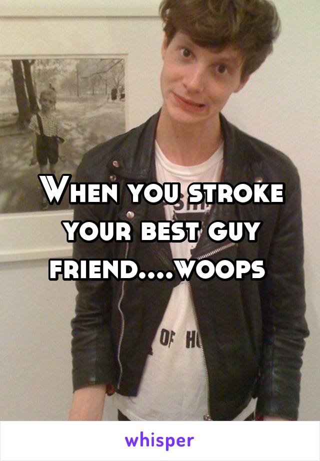 When you stroke your best guy friend....woops 
