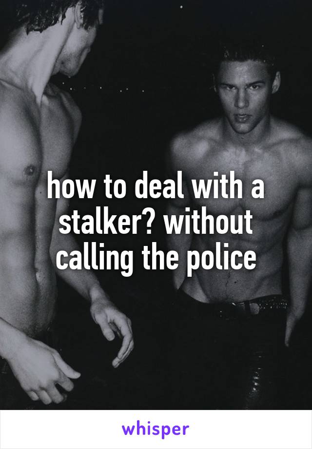 how to deal with a stalker? without calling the police