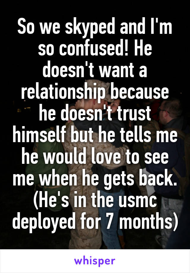 So we skyped and I'm so confused! He doesn't want a relationship because he doesn't trust himself but he tells me he would love to see me when he gets back. (He's in the usmc deployed for 7 months) 