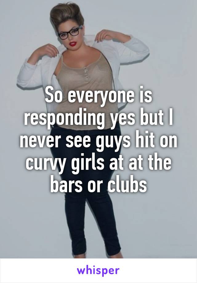 So everyone is responding yes but I never see guys hit on curvy girls at at the bars or clubs