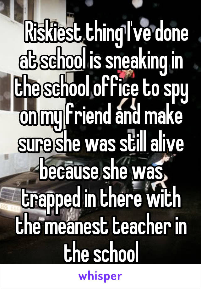    Riskiest thing I've done at school is sneaking in the school office to spy on my friend and make sure she was still alive because she was trapped in there with the meanest teacher in the school