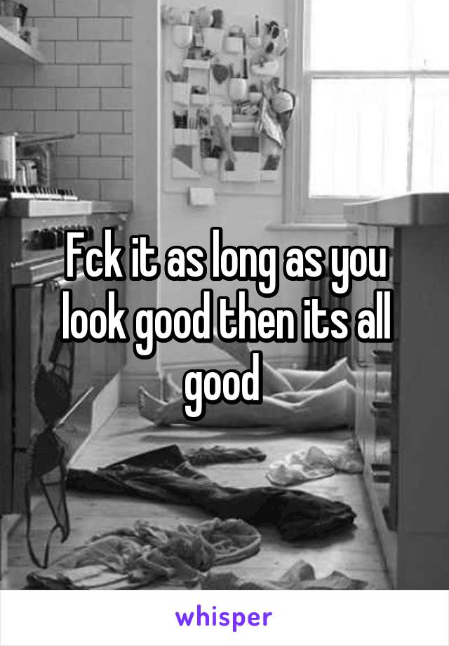Fck it as long as you look good then its all good 